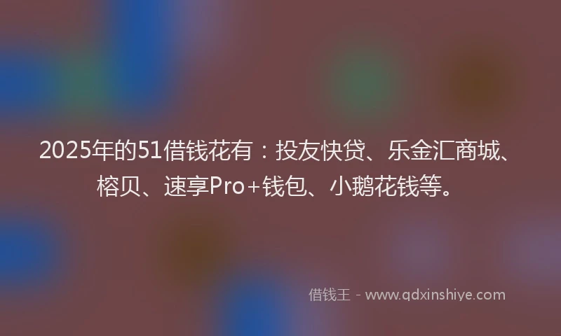 2025年的51借钱花有：投友快贷、乐金汇商城、榕贝、速享Pro+钱包、小鹅花钱等。