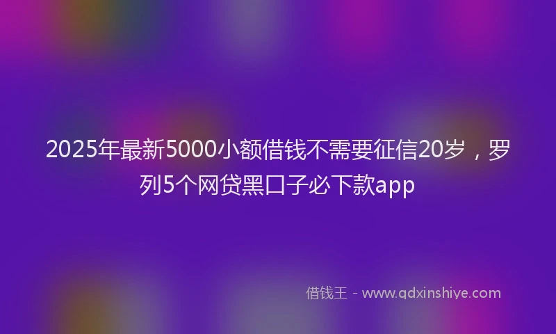 2025年最新5000小额借钱不需要征信20岁，罗列5个网贷黑口子必下款app