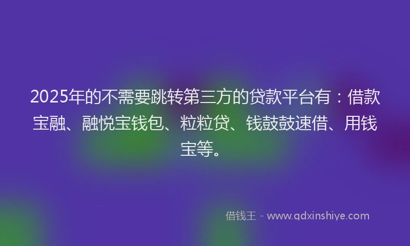 2025年的不需要跳转第三方的贷款平台有：借款宝融、融悦宝钱包、粒粒贷、钱鼓鼓速借、用钱宝等。
