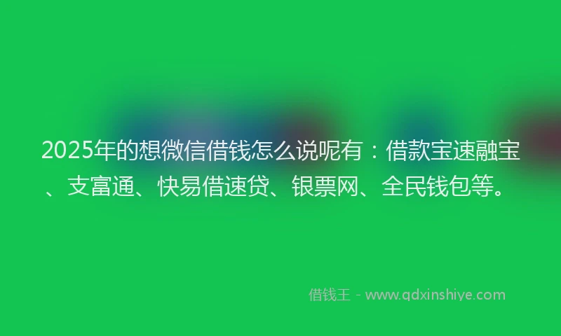 2025年的想微信借钱怎么说呢有：借款宝速融宝、支富通、快易借速贷、银票网、全民钱包等。