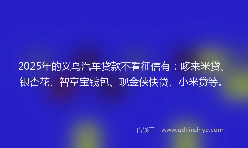 2025年的义乌汽车贷款不看征信有：哆来米贷、银杏花、智享宝钱包、现金侠快贷、小米贷等。