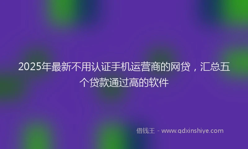 2025年最新不用认证手机运营商的网贷，汇总五个贷款通过高的软件
