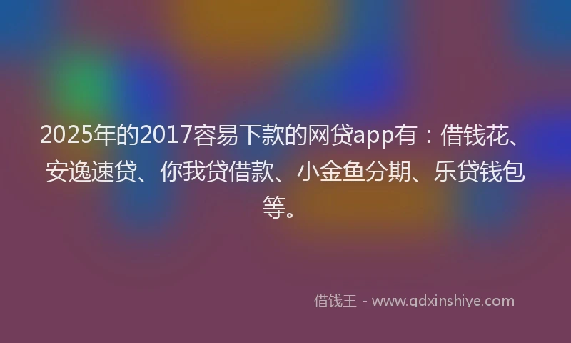 2025年的2017容易下款的网贷app有：借钱花、安逸速贷、你我贷借款、小金鱼分期、乐贷钱包等。