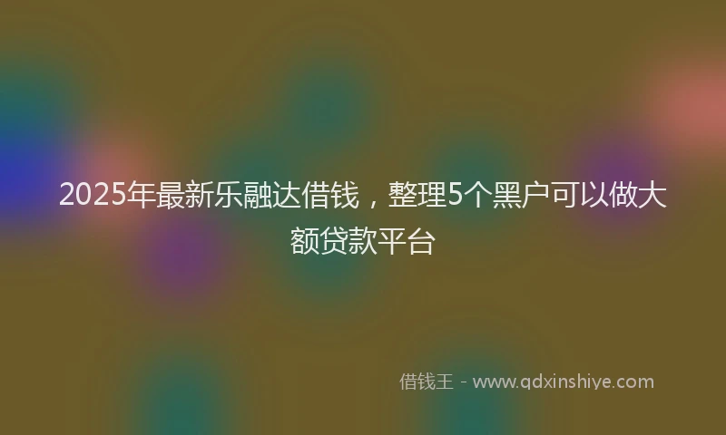 2025年最新乐融达借钱，整理5个黑户可以做大额贷款平台