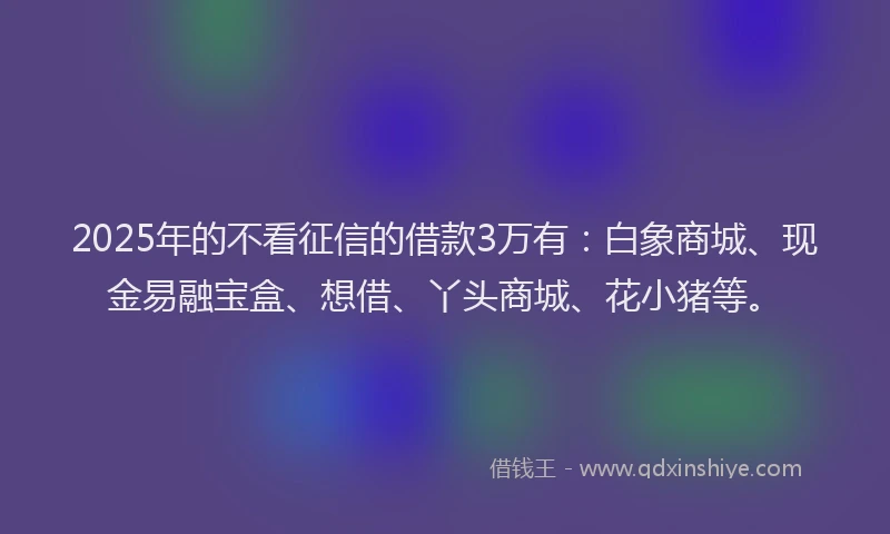 2025年的不看征信的借款3万有：白象商城、现金易融宝盒、想借、丫头商城、花小猪等。