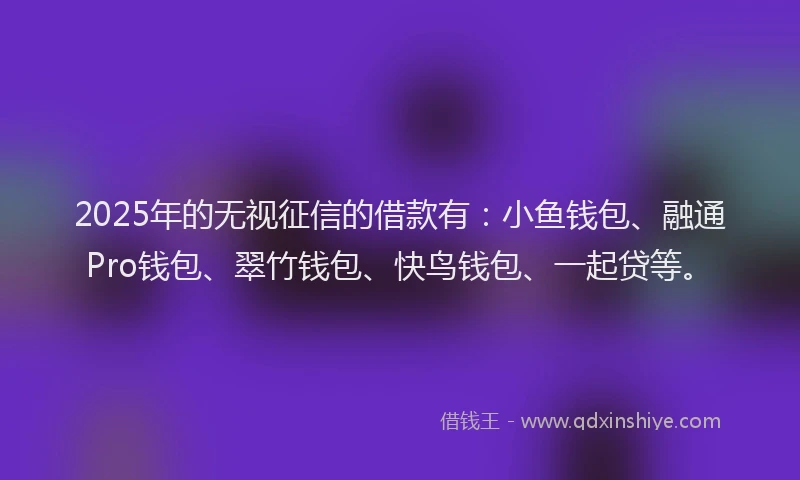2025年的无视征信的借款有：小鱼钱包、融通Pro钱包、翠竹钱包、快鸟钱包、一起贷等。