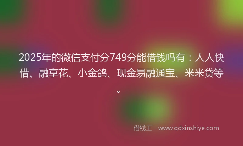 2025年的微信支付分749分能借钱吗有：人人快借、融享花、小金鸽、现金易融通宝、米米贷等。