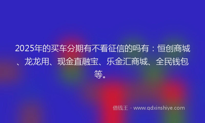 2025年的买车分期有不看征信的吗有：恒创商城、龙龙用、现金直融宝、乐金汇商城、全民钱包等。