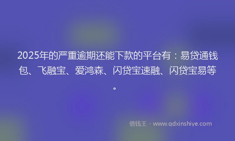 2025年的严重逾期还能下款的平台有：易贷通钱包、飞融宝、爱鸿森、闪贷宝速融、闪贷宝易等。