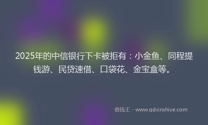 2025年的中信银行下卡被拒有：小金鱼、同程提钱游、民贷速借、口袋花、金宝盒等。