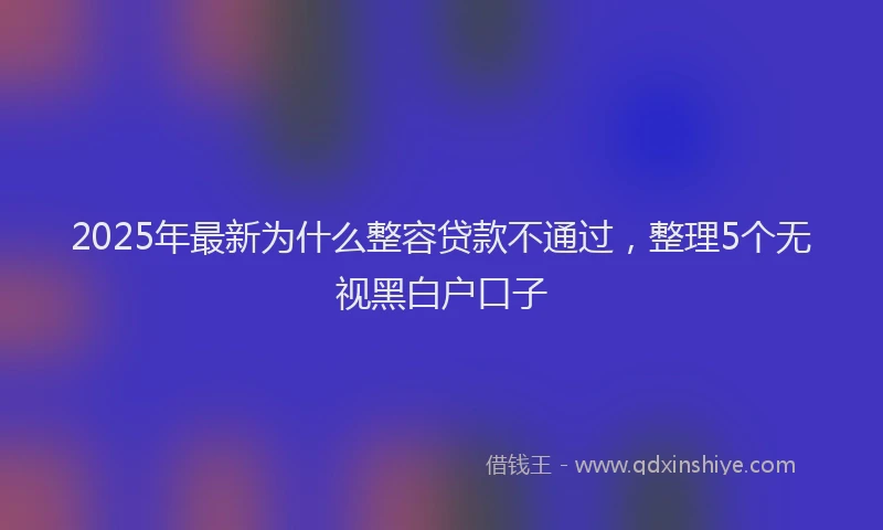 2025年最新为什么整容贷款不通过，整理5个无视黑白户口子