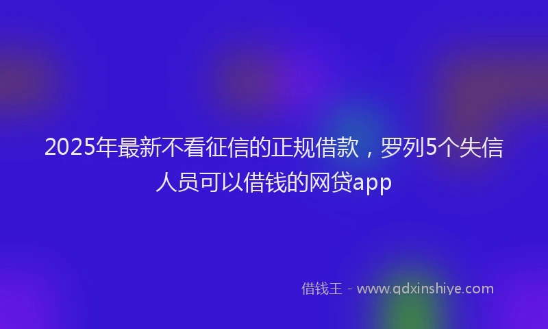 2025年最新不看征信的正规借款，罗列5个失信人员可以借钱的网贷app