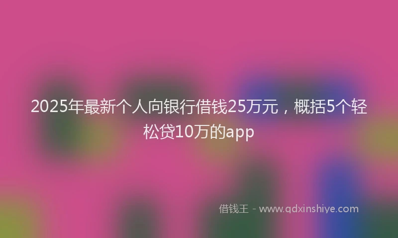 2025年最新个人向银行借钱25万元，概括5个轻松贷10万的app