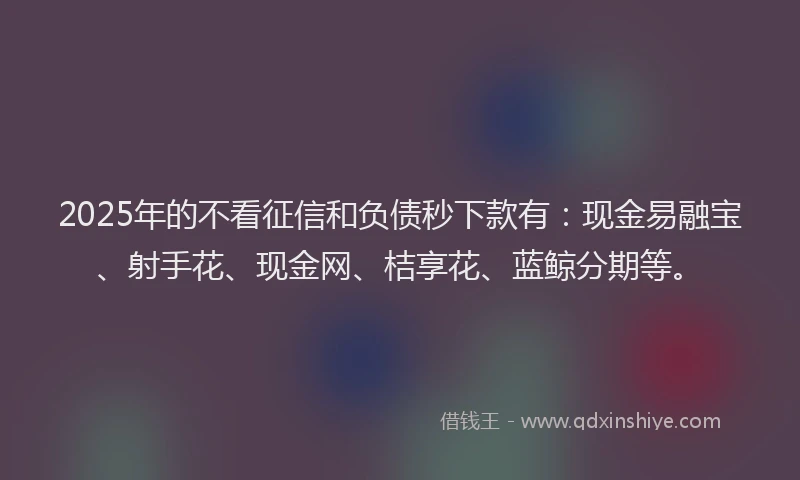 2025年的不看征信和负债秒下款有：现金易融宝、射手花、现金网、桔享花、蓝鲸分期等。
