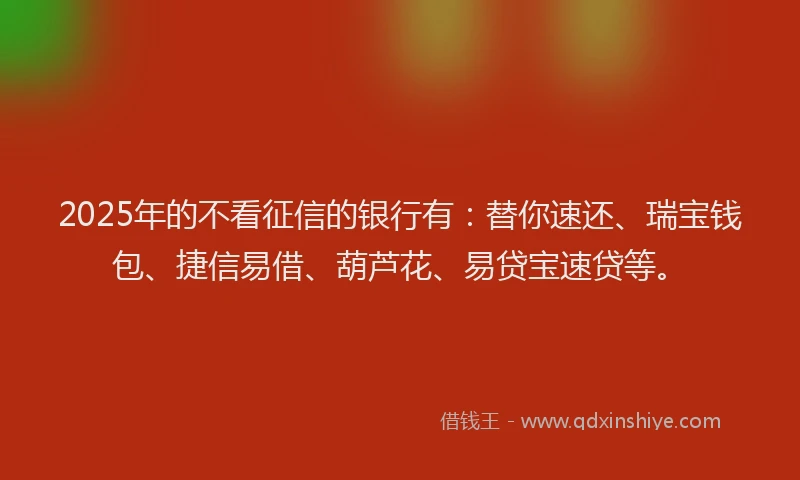 2025年的不看征信的银行有：替你速还、瑞宝钱包、捷信易借、葫芦花、易贷宝速贷等。
