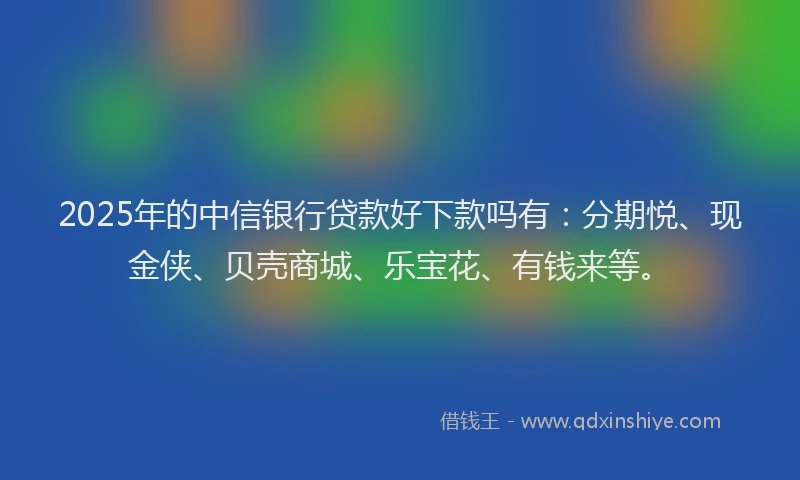 2025年的中信银行贷款好下款吗有：分期悦、现金侠、贝壳商城、乐宝花、有钱来等。