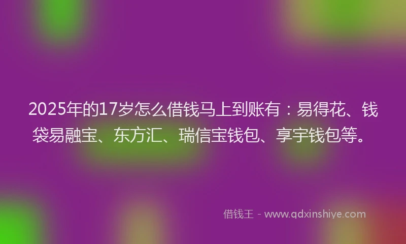 2025年的17岁怎么借钱马上到账有：易得花、钱袋易融宝、东方汇、瑞信宝钱包、享宇钱包等。