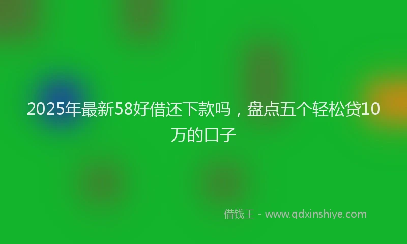 2025年最新58好借还下款吗，盘点五个轻松贷10万的口子