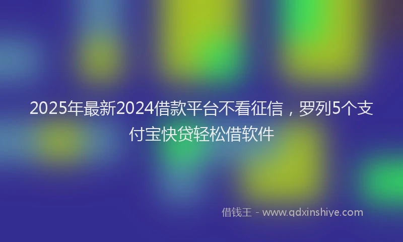 2025年最新2024借款平台不看征信，罗列5个支付宝快贷轻松借软件