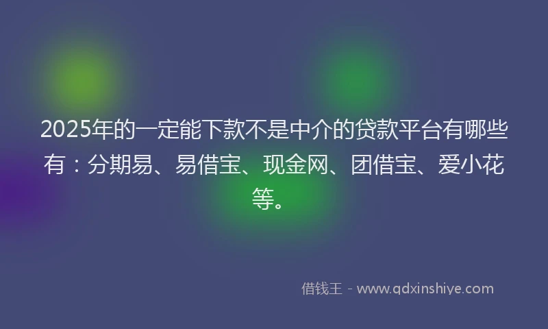2025年的一定能下款不是中介的贷款平台有哪些有：分期易、易借宝、现金网、团借宝、爱小花等。
