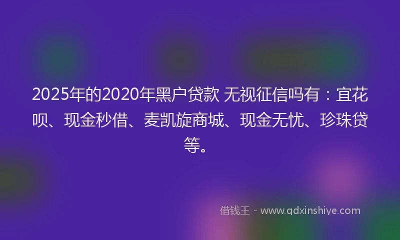2025年的2020年黑户贷款 无视征信吗有：宜花呗、现金秒借、麦凯旋商城、现金无忧、珍珠贷等。