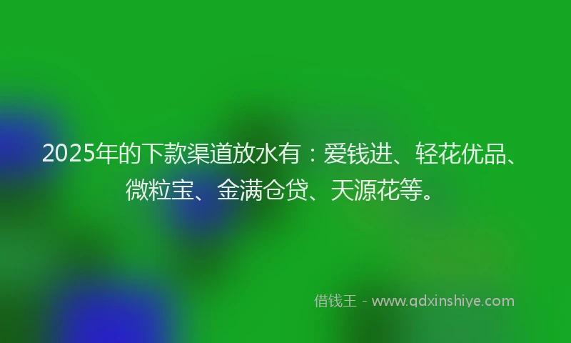2025年的下款渠道放水有：爱钱进、轻花优品、微粒宝、金满仓贷、天源花等。