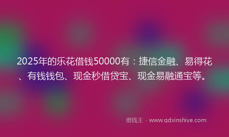 2025年的乐花借钱50000有：捷信金融、易得花、有钱钱包、现金秒借贷宝、现金易融通宝等。