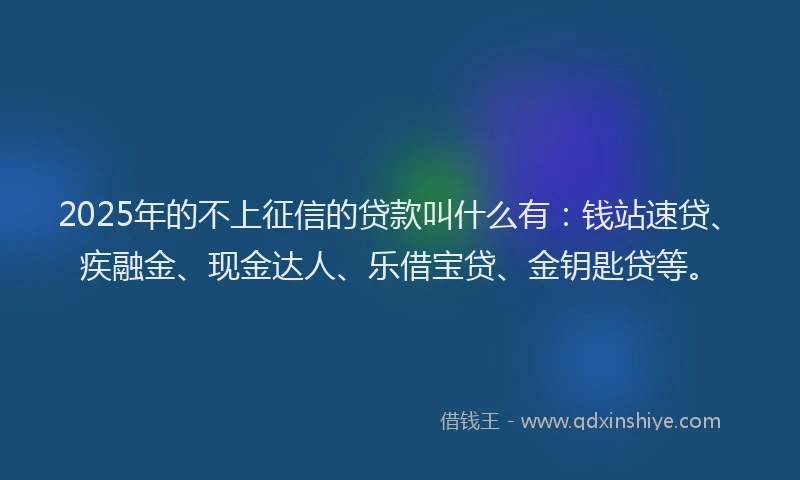 2025年的不上征信的贷款叫什么有：钱站速贷、疾融金、现金达人、乐借宝贷、金钥匙贷等。