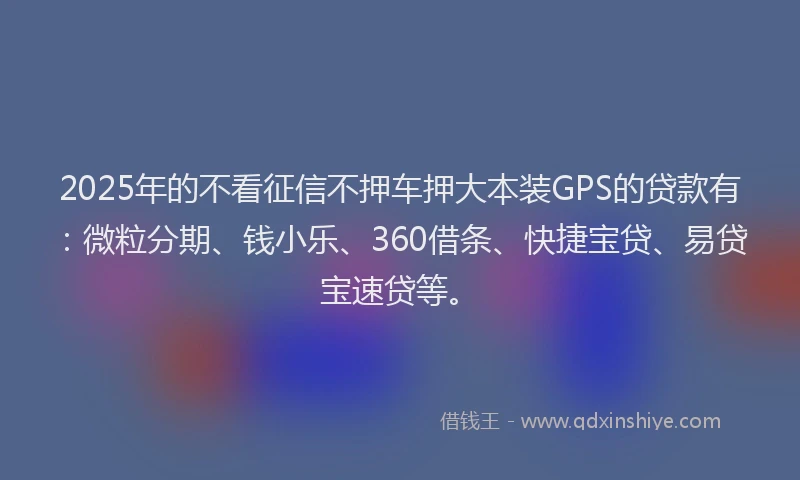2025年的不看征信不押车押大本装GPS的贷款有：微粒分期、钱小乐、360借条、快捷宝贷、易贷宝速贷等。