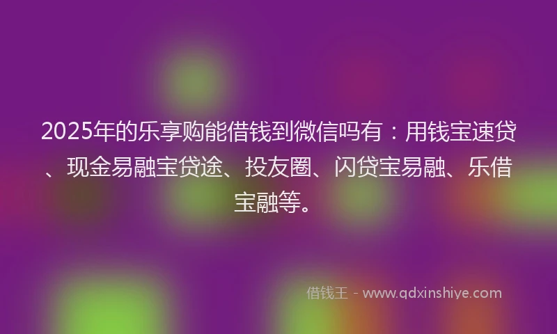 2025年的乐享购能借钱到微信吗有：用钱宝速贷、现金易融宝贷途、投友圈、闪贷宝易融、乐借宝融等。