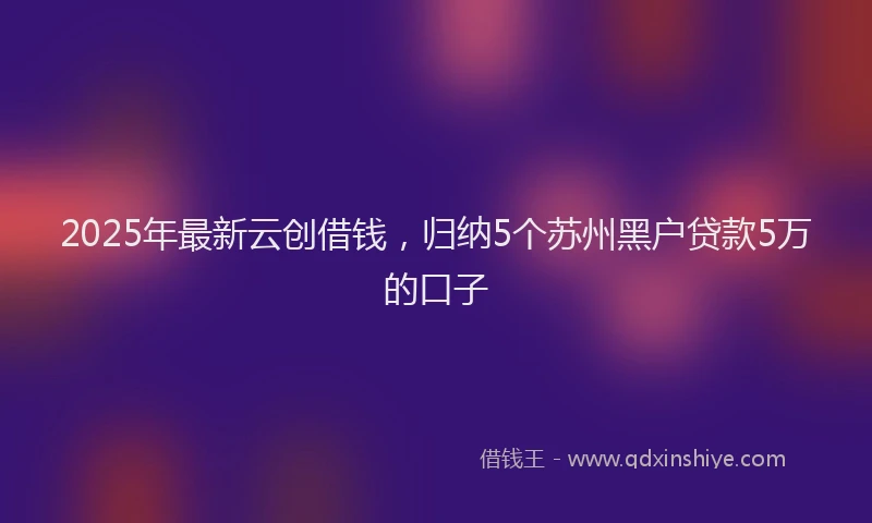 2025年最新云创借钱，归纳5个苏州黑户贷款5万的口子