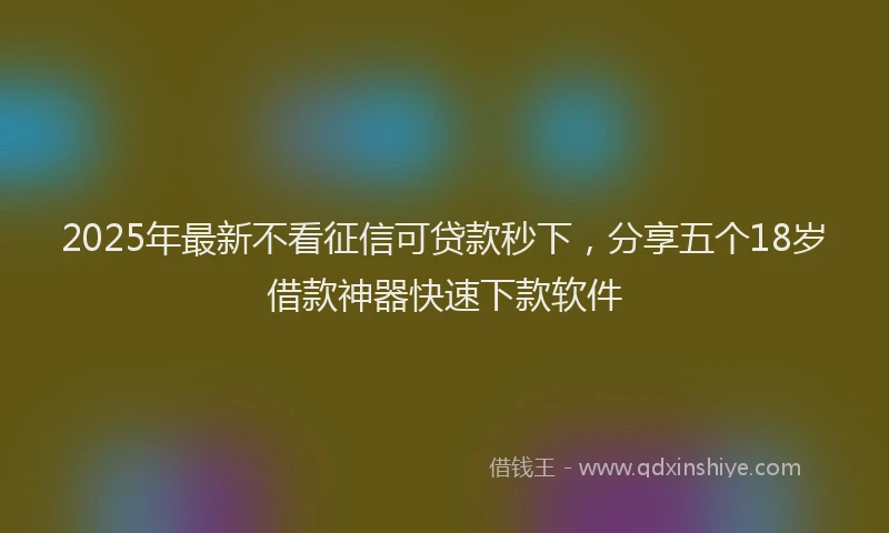 2025年最新不看征信可贷款秒下，分享五个18岁借款神器快速下款软件