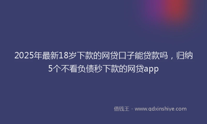 2025年最新18岁下款的网贷口子能贷款吗，归纳5个不看负债秒下款的网贷app