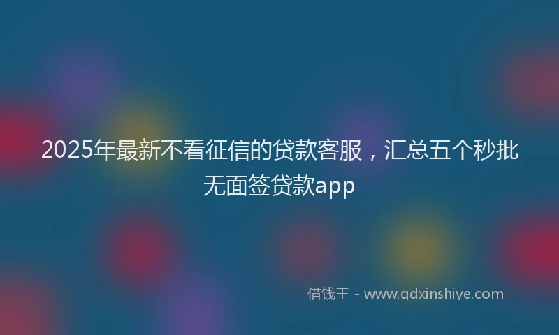 2025年最新不看征信的贷款客服，汇总五个秒批无面签贷款app