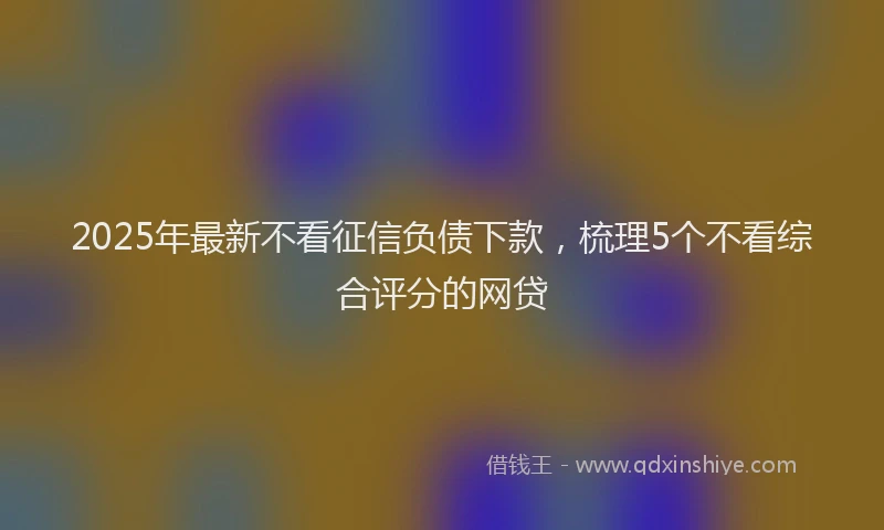 2025年最新不看征信负债下款，梳理5个不看综合评分的网贷