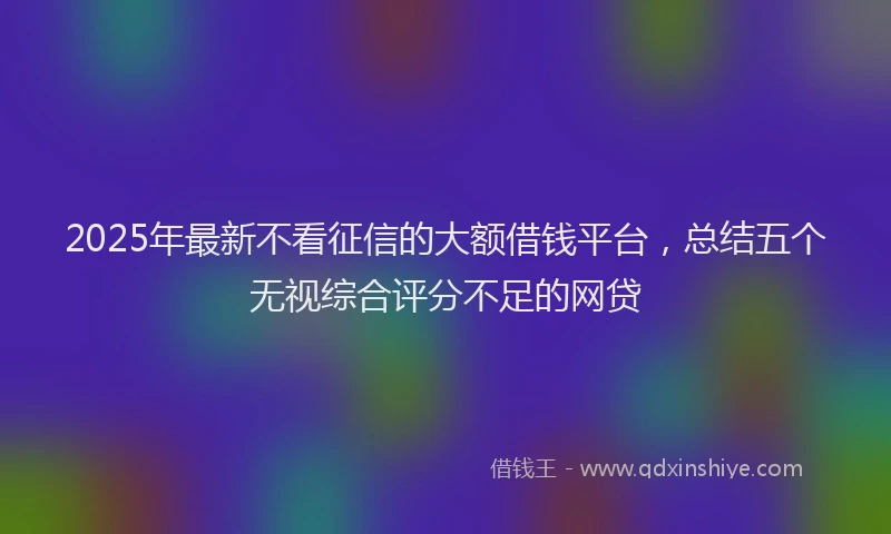 2025年最新不看征信的大额借钱平台，总结五个无视综合评分不足的网贷