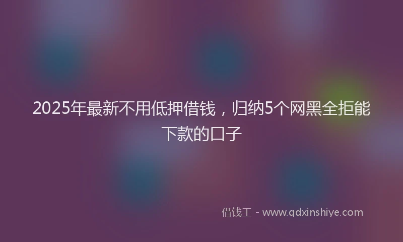 2025年最新不用低押借钱，归纳5个网黑全拒能下款的口子
