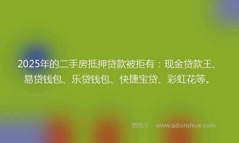 2025年的二手房抵押贷款被拒有：现金贷款王、易贷钱包、乐贷钱包、快捷宝贷、彩虹花等。