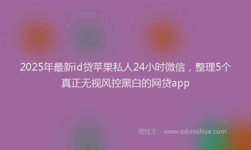 2025年最新id贷苹果私人24小时微信，整理5个真正无视风控黑白的网贷app