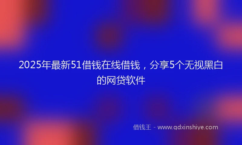 2025年最新51借钱在线借钱，分享5个无视黑白的网贷软件