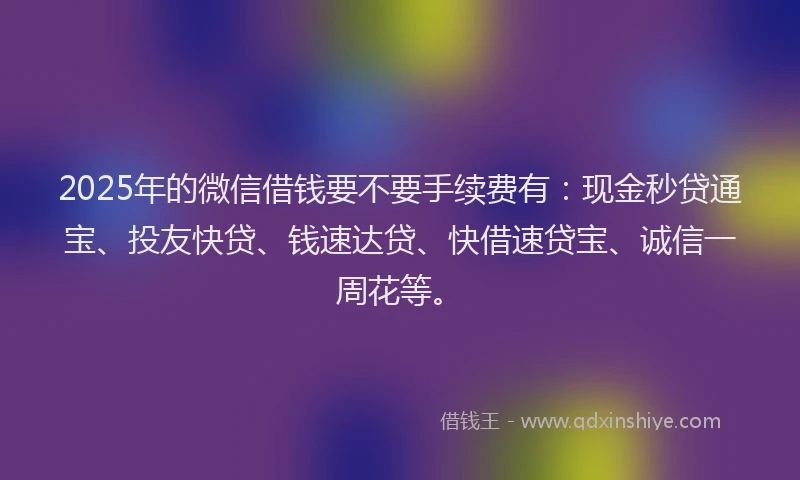 2025年的微信借钱要不要手续费有：现金秒贷通宝、投友快贷、钱速达贷、快借速贷宝、诚信一周花等。