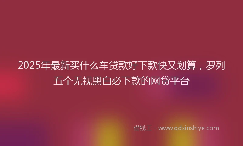2025年最新买什么车贷款好下款快又划算，罗列五个无视黑白必下款的网贷平台