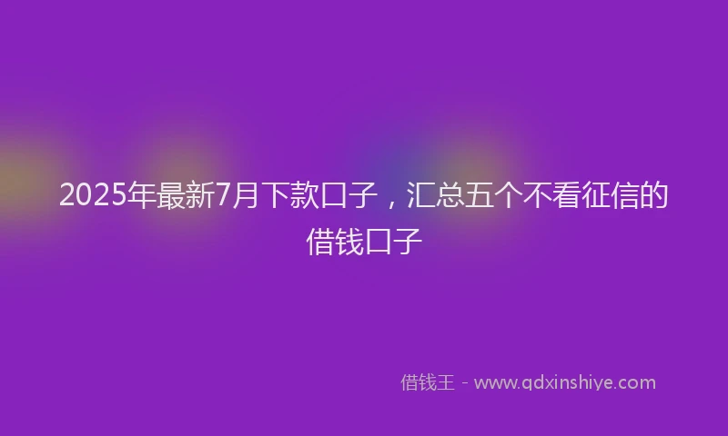 2025年最新7月下款口子，汇总五个不看征信的借钱口子