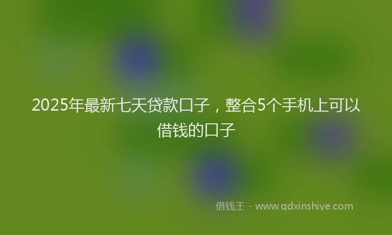 2025年最新七天贷款口子，整合5个手机上可以借钱的口子