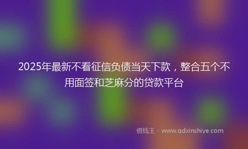 2025年最新不看征信负债当天下款，整合五个不用面签和芝麻分的贷款平台