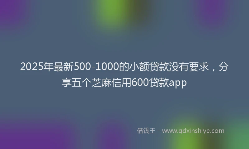 2025年最新500-1000的小额贷款没有要求，分享五个芝麻信用600贷款app