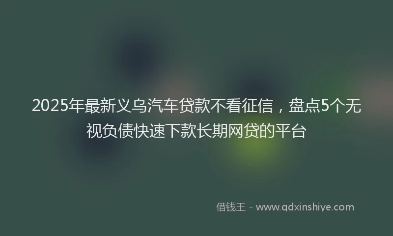 2025年最新义乌汽车贷款不看征信，盘点5个无视负债快速下款长期网贷的平台