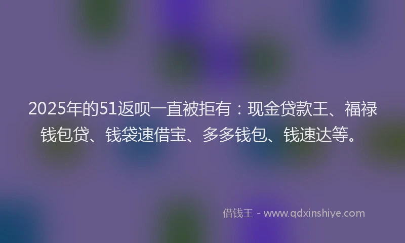 2025年的51返呗一直被拒有：现金贷款王、福禄钱包贷、钱袋速借宝、多多钱包、钱速达等。