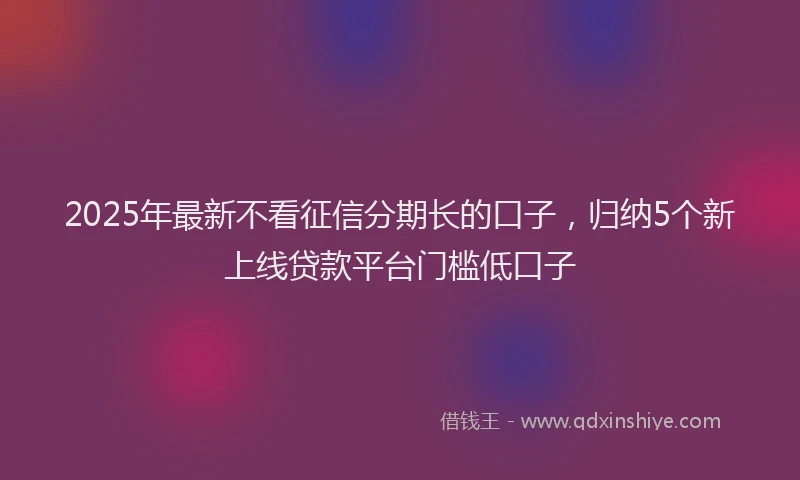 2025年最新不看征信分期长的口子，归纳5个新上线贷款平台门槛低口子