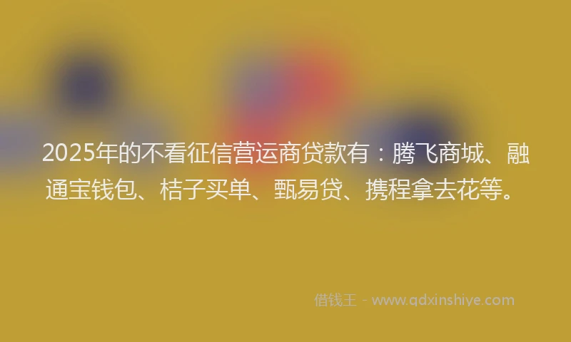 2025年的不看征信营运商贷款有：腾飞商城、融通宝钱包、桔子买单、甄易贷、携程拿去花等。